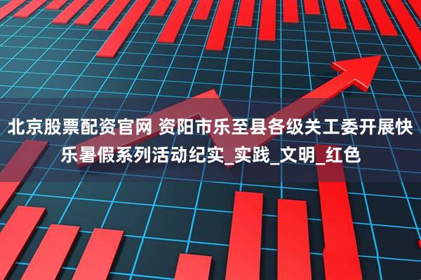 北京股票配资官网 资阳市乐至县各级关工委开展快乐暑假系列活动纪实_实践_文明_红色