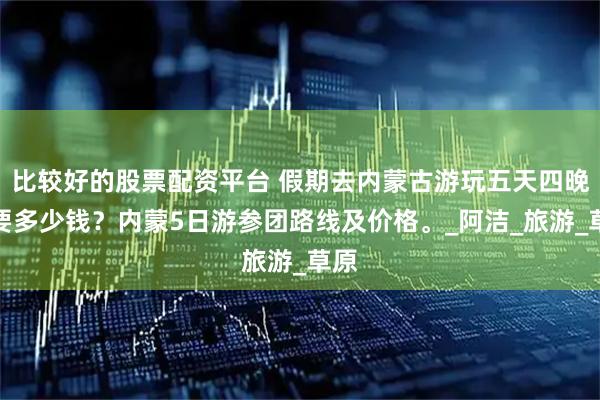 比较好的股票配资平台 假期去内蒙古游玩五天四晚需要多少钱？内蒙5日游参团路线及价格。_阿洁_旅游_草原