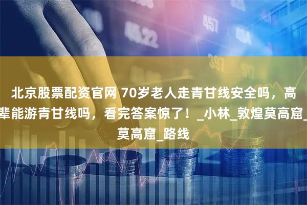 北京股票配资官网 70岁老人走青甘线安全吗，高龄长辈能游青甘线吗，看完答案惊了！_小林_敦煌莫高窟_路线