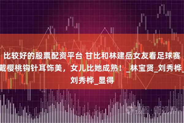 比较好的股票配资平台 甘比和林建岳女友看足球赛，她戴樱桃钩针耳饰美，女儿比她成熟！_林宝贤_刘秀桦_显得
