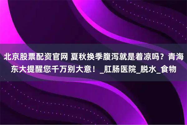 北京股票配资官网 夏秋换季腹泻就是着凉吗？青海东大提醒您千万别大意！_肛肠医院_脱水_食物