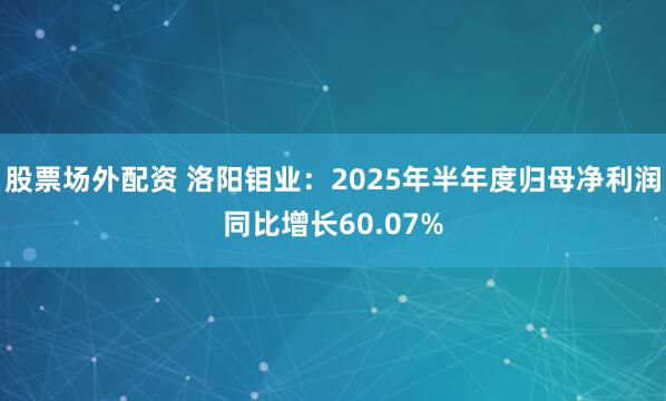 股票场外配资 洛阳钼业：2025年半年度归母净利润同比增长60.07%