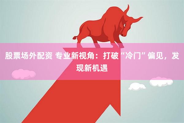 股票场外配资 专业新视角：打破“冷门”偏见，发现新机遇