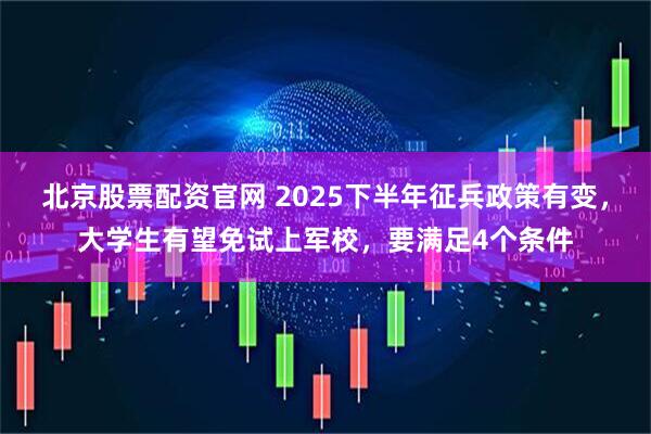 北京股票配资官网 2025下半年征兵政策有变，大学生有望免试上军校，要满足4个条件