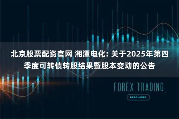 北京股票配资官网 湘潭电化: 关于2025年第四季度可转债转股结果暨股本变动的公告