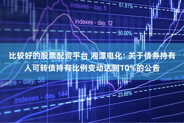 比较好的股票配资平台 湘潭电化: 关于债券持有人可转债持有比例变动达到10%的公告